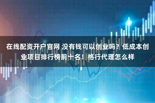 在线配资开户官网 没有钱可以创业吗？低成本创业项目排行榜前十名！格行代理怎么样