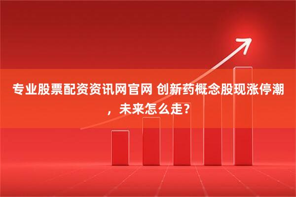 专业股票配资资讯网官网 创新药概念股现涨停潮，未来怎么走？