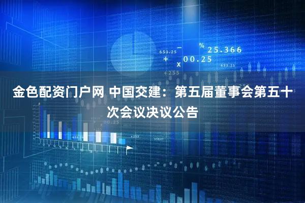 金色配资门户网 中国交建：第五届董事会第五十次会议决议公告