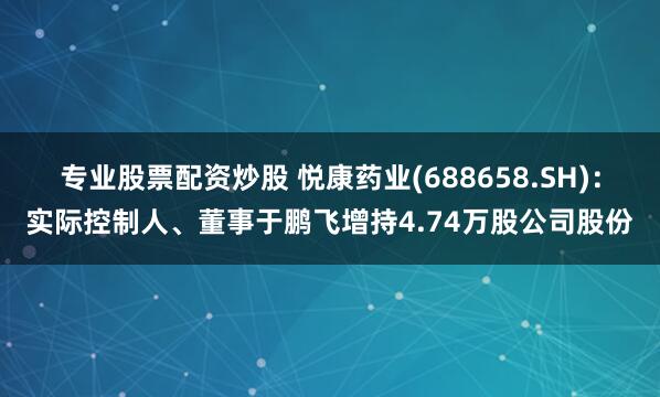 专业股票配资炒股 悦康药业(688658.SH)：实际控制人、董事于鹏飞增持4.74万股公司股份