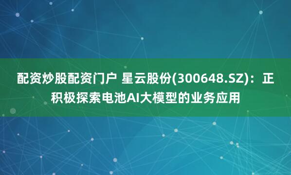 配资炒股配资门户 星云股份(300648.SZ)：正积极探索电池AI大模型的业务应用