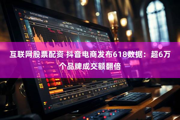 互联网股票配资 抖音电商发布618数据：超6万个品牌成交额翻倍