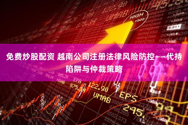 免费炒股配资 越南公司注册法律风险防控——代持陷阱与仲裁策略