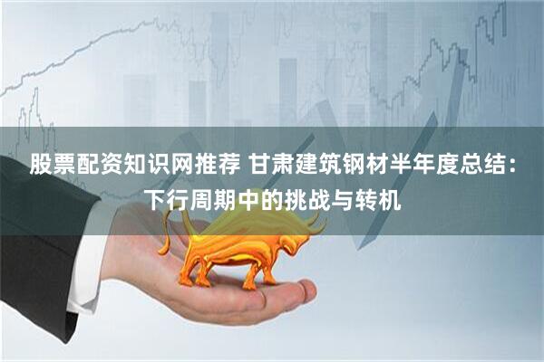 股票配资知识网推荐 甘肃建筑钢材半年度总结：下行周期中的挑战与转机