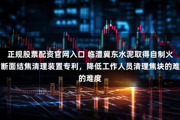 正规股票配资官网入口 临澧冀东水泥取得自制火嘴断面结焦清理装置专利，降低工作人员清理焦块的难度