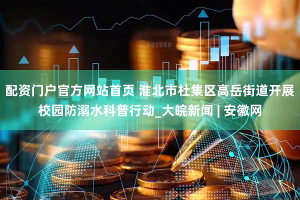 配资门户官方网站首页 淮北市杜集区高岳街道开展校园防溺水科普行动_大皖新闻 | 安徽网