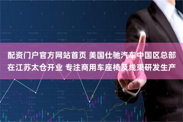 配资门户官方网站首页 美国仕驰汽车中国区总部在江苏太仓开业 专注商用车座椅及线束研发生产