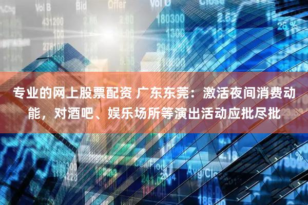 专业的网上股票配资 广东东莞：激活夜间消费动能，对酒吧、娱乐场所等演出活动应批尽批