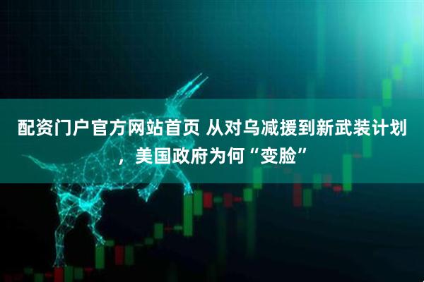 配资门户官方网站首页 从对乌减援到新武装计划，美国政府为何“变脸”