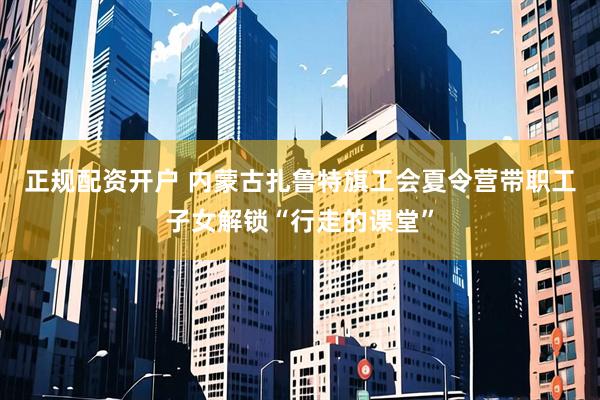 正规配资开户 内蒙古扎鲁特旗工会夏令营带职工子女解锁“行走的课堂”