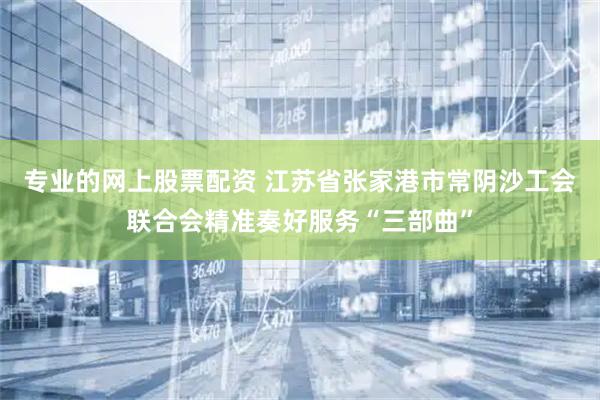 专业的网上股票配资 江苏省张家港市常阴沙工会联合会精准奏好服务“三部曲”