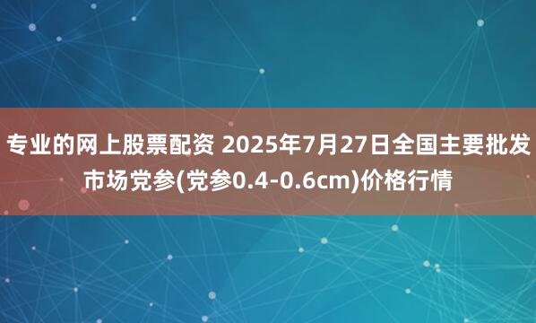 专业的网上股票配资 2025年7月27日全国主要批发市场党参(党参0.4-0.6cm)价格行情