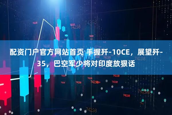 配资门户官方网站首页 手握歼-10CE，展望歼-35，巴空军少将对印度放狠话