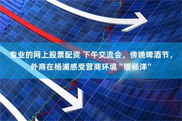 专业的网上股票配资 下午交流会，傍晚啤酒节，外商在杨浦感受营商环境“暖杨洋”