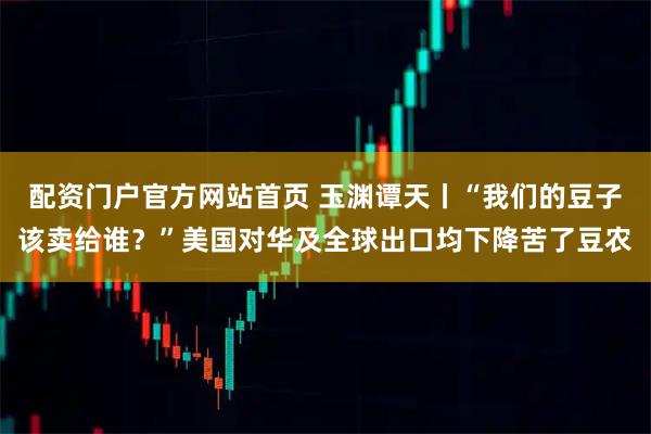 配资门户官方网站首页 玉渊谭天丨“我们的豆子该卖给谁？”美国对华及全球出口均下降苦了豆农