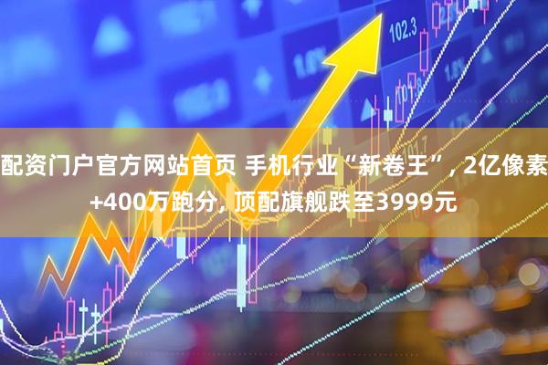 配资门户官方网站首页 手机行业“新卷王”, 2亿像素+400万跑分, 顶配旗舰跌至3999元