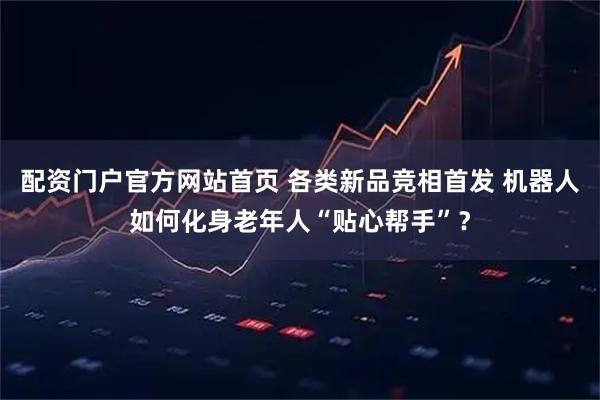 配资门户官方网站首页 各类新品竞相首发 机器人如何化身老年人“贴心帮手”？