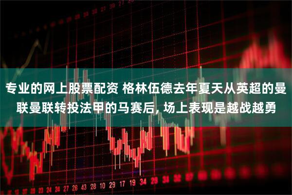 专业的网上股票配资 格林伍德去年夏天从英超的曼联曼联转投法甲的马赛后, 场上表现是越战越勇