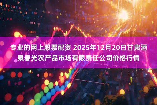 专业的网上股票配资 2025年12月20日甘肃酒泉春光农产品市场有限责任公司价格行情