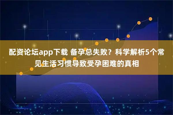 配资论坛app下载 备孕总失败？科学解析5个常见生活习惯导致受孕困难的真相