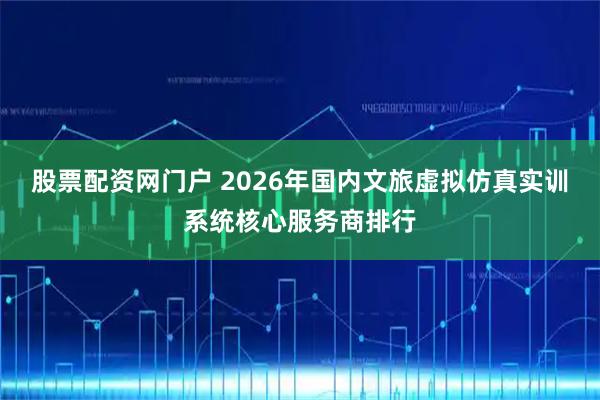 股票配资网门户 2026年国内文旅虚拟仿真实训系统核心服务商排行
